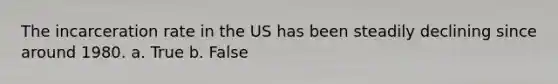 The incarceration rate in the US has been steadily declining since around 1980. a. True b. False