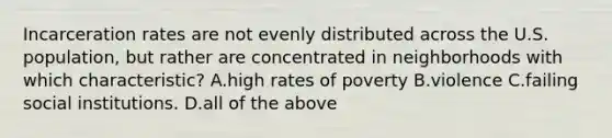 Incarceration rates are not evenly distributed across the U.S. population, but rather are concentrated in neighborhoods with which characteristic? A.high rates of poverty B.violence C.failing social institutions. D.all of the above