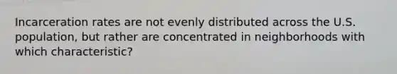 Incarceration rates are not evenly distributed across the U.S. population, but rather are concentrated in neighborhoods with which characteristic?