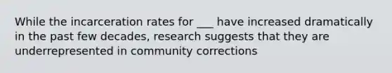 While the incarceration rates for ___ have increased dramatically in the past few decades, research suggests that they are underrepresented in community corrections