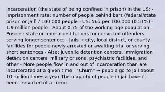 Incarceration (the state of being confined in prison) in the US: - Imprisonment rate: number of people behind bars (federal/state prison or jail) / 100,000 people - US: 565 per 100,000 (0.51%) - 1.9 million people - About 0.75 of the working-age population - Prisons: state or federal institutions for convicted offenders serving longer sentences - Jails → city, local district, or county facilities for people newly arrested or awaiting trial or serving short sentences - Also: juvenile detention centers, immigration detention centers, military prisons, psychiatric facilities, and other - More people flow in and out of incarceration than are incarcerated at a given time - "Churn" → people go to jail about 10 million times a year The majority of people in jail haven't been convicted of a crime