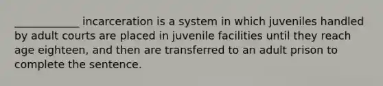 ____________ incarceration is a system in which juveniles handled by adult courts are placed in juvenile facilities until they reach age eighteen, and then are transferred to an adult prison to complete the sentence.