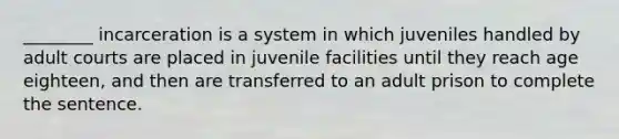 ________ incarceration is a system in which juveniles handled by adult courts are placed in juvenile facilities until they reach age eighteen, and then are transferred to an adult prison to complete the sentence.