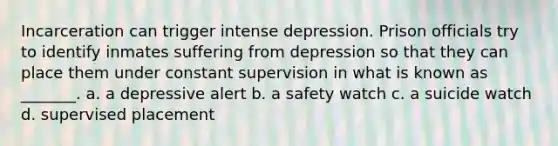 Incarceration can trigger intense depression. Prison officials try to identify inmates suffering from depression so that they can place them under constant supervision in what is known as _______. a. a depressive alert b. a safety watch c. a suicide watch d. supervised placement