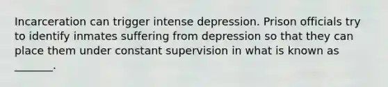 Incarceration can trigger intense depression. Prison officials try to identify inmates suffering from depression so that they can place them under constant supervision in what is known as _______.