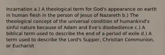Incarnation a.) A theological term for God's appearance on earth in human flesh in the person of Jesus of Nazareth b.) The theological concept of the universal condition of humankind's sinful nature because of Adam and Eve's disobedience c.) A biblical term used to describe the end of a period of exile d.) A term used to describe the Lord's Supper, Christian Communion, or Eucharist
