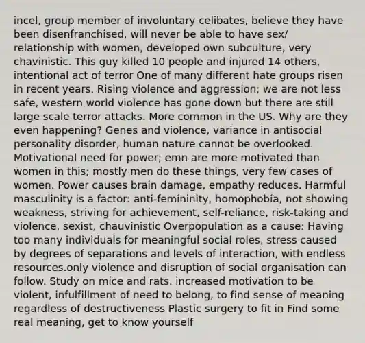 incel, group member of involuntary celibates, believe they have been disenfranchised, will never be able to have sex/ relationship with women, developed own subculture, very chavinistic. This guy killed 10 people and injured 14 others, intentional act of terror One of many different hate groups risen in recent years. Rising violence and aggression; we are not less safe, western world violence has gone down but there are still large scale terror attacks. More common in the US. Why are they even happening? Genes and violence, variance in antisocial personality disorder, human nature cannot be overlooked. Motivational need for power; emn are more motivated than women in this; mostly men do these things, very few cases of women. Power causes brain damage, empathy reduces. Harmful masculinity is a factor: anti-femininity, homophobia, not showing weakness, striving for achievement, self-reliance, risk-taking and violence, sexist, chauvinistic Overpopulation as a cause: Having too many individuals for meaningful social roles, stress caused by degrees of separations and levels of interaction, with endless resources.only violence and disruption of social organisation can follow. Study on mice and rats. increased motivation to be violent, infulfillment of need to belong, to find sense of meaning regardless of destructiveness Plastic surgery to fit in Find some real meaning, get to know yourself