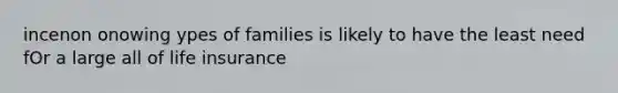 incenon onowing ypes of families is likely to have the least need fOr a large all of life insurance