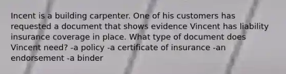 Incent is a building carpenter. One of his customers has requested a document that shows evidence Vincent has liability insurance coverage in place. What type of document does Vincent need? -a policy -a certificate of insurance -an endorsement -a binder