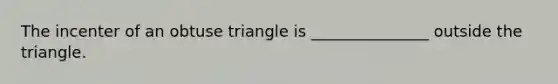 The incenter of an obtuse triangle is _______________ outside the triangle.