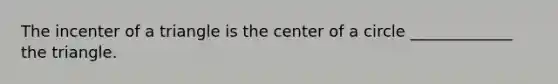 The incenter of a triangle is the center of a circle​ _____________ the triangle.