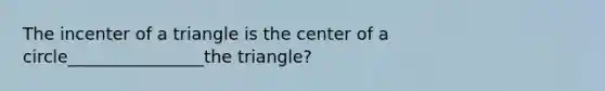 The incenter of a triangle is the center of a circle________________the triangle?