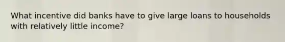 What incentive did banks have to give large loans to households with relatively little income?