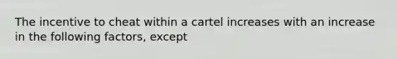 The incentive to cheat within a cartel increases with an increase in the following factors, except