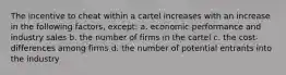 The incentive to cheat within a cartel increases with an increase in the following factors, except: a. economic performance and industry sales b. the number of firms in the cartel c. the cost-differences among firms d. the number of potential entrants into the industry