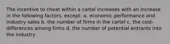 The incentive to cheat within a cartel increases with an increase in the following factors, except: a. economic performance and industry sales b. the number of firms in the cartel c. the cost-differences among firms d. the number of potential entrants into the industry