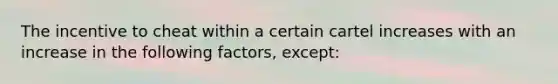 The incentive to cheat within a certain cartel increases with an increase in the following factors, except: