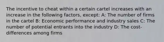 The incentive to cheat within a certain cartel increases with an increase in the following factors, except: A: The number of firms in the cartel B: Economic performance and industry sales C: The number of potential entrants into the industry D: The cost-differences among firms