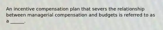 An incentive compensation plan that severs the relationship between managerial compensation and budgets is referred to as a ______.