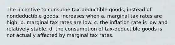 The incentive to consume tax-deductible goods, instead of nondeductible goods, increases when a. marginal tax rates are high. b. marginal tax rates are low. c. the inflation rate is low and relatively stable. d. the consumption of tax-deductible goods is not actually affected by marginal tax rates.