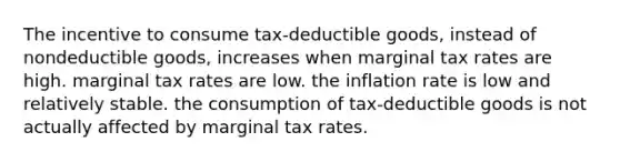 The incentive to consume tax-deductible goods, instead of nondeductible goods, increases when marginal tax rates are high. marginal tax rates are low. the inflation rate is low and relatively stable. the consumption of tax-deductible goods is not actually affected by marginal tax rates.