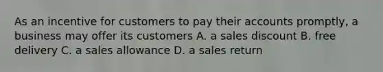 As an incentive for customers to pay their accounts promptly, a business may offer its customers A. a sales discount B. free delivery C. a sales allowance D. a sales return