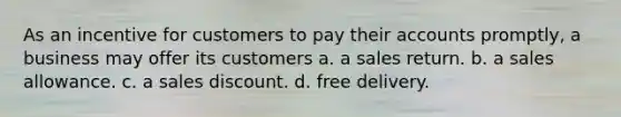 As an incentive for customers to pay their accounts promptly, a business may offer its customers a. a sales return. b. a sales allowance. c. a sales discount. d. free delivery.