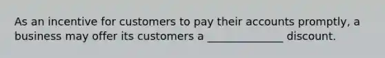 As an incentive for customers to pay their accounts promptly, a business may offer its customers a ______________ discount.