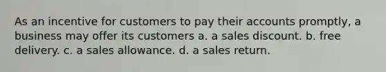 As an incentive for customers to pay their accounts promptly, a business may offer its customers a. a sales discount. b. free delivery. c. a sales allowance. d. a sales return.