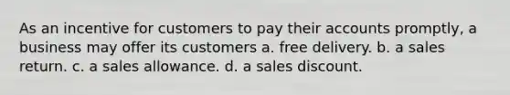 As an incentive for customers to pay their accounts promptly, a business may offer its customers a. free delivery. b. a sales return. c. a sales allowance. d. a sales discount.