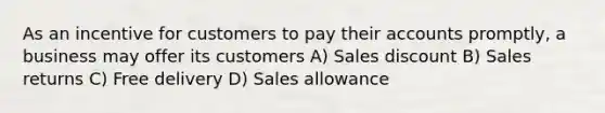 As an incentive for customers to pay their accounts promptly, a business may offer its customers A) Sales discount B) Sales returns C) Free delivery D) Sales allowance