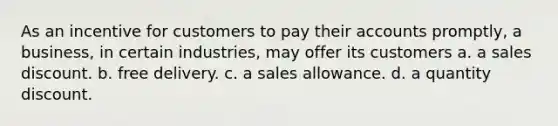 As an incentive for customers to pay their accounts promptly, a business, in certain industries, may offer its customers a. a sales discount. b. free delivery. c. a sales allowance. d. a quantity discount.