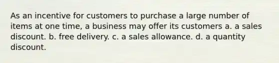 As an incentive for customers to purchase a large number of items at one time, a business may offer its customers a. a sales discount. b. free delivery. c. a sales allowance. d. a quantity discount.