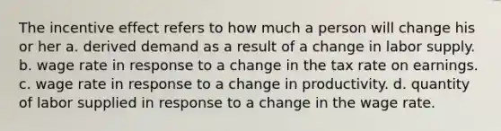 The incentive effect refers to how much a person will change his or her a. derived demand as a result of a change in labor supply. b. wage rate in response to a change in the tax rate on earnings. c. wage rate in response to a change in productivity. d. quantity of labor supplied in response to a change in the wage rate.