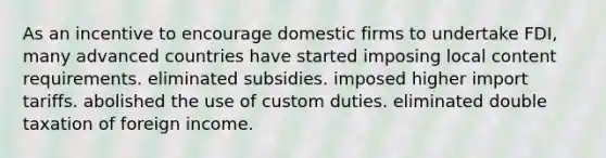 As an incentive to encourage domestic firms to undertake FDI, many advanced countries have started imposing local content requirements. eliminated subsidies. imposed higher import tariffs. abolished the use of custom duties. eliminated double taxation of foreign income.