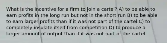 What is the incentive for a firm to join a cartel? A) to be able to earn profits in the long run but not in the short run B) to be able to earn larger profits than if it was not part of the cartel C) to completely insulate itself from competition D) to produce a larger amount of output than if it was not part of the cartel