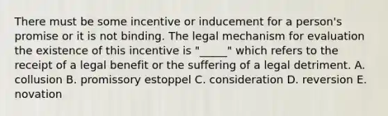 There must be some incentive or inducement for a person's promise or it is not binding. The legal mechanism for evaluation the existence of this incentive is "_____" which refers to the receipt of a legal benefit or the suffering of a legal detriment. A. collusion B. promissory estoppel C. consideration D. reversion E. novation