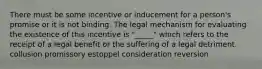 There must be some incentive or inducement for a person's promise or it is not binding. The legal mechanism for evaluating the existence of this incentive is "_____" which refers to the receipt of a legal benefit or the suffering of a legal detriment. collusion promissory estoppel consideration reversion