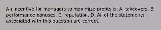 An incentive for managers to maximize profits is: A. takeovers. B. performance bonuses. C. reputation. D. All of the statements associated with this question are correct.