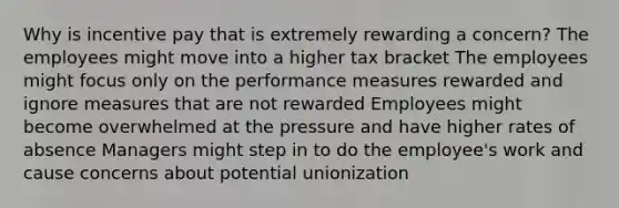 Why is incentive pay that is extremely rewarding a concern? The employees might move into a higher tax bracket The employees might focus only on the performance measures rewarded and ignore measures that are not rewarded Employees might become overwhelmed at the pressure and have higher rates of absence Managers might step in to do the employee's work and cause concerns about potential unionization