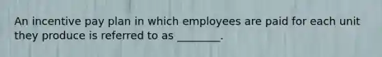 An incentive pay plan in which employees are paid for each unit they produce is referred to as​ ________.