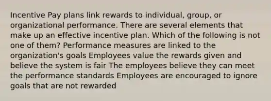 Incentive Pay plans link rewards to individual, group, or organizational performance. There are several elements that make up an effective incentive plan. Which of the following is not one of them? Performance measures are linked to the organization's goals Employees value the rewards given and believe the system is fair The employees believe they can meet the performance standards Employees are encouraged to ignore goals that are not rewarded