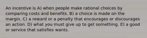 An incentive is A) when people make rational choices by comparing costs and benefits. B) a choice is made on the margin. C) a reward or a penalty that encourages or discourages an action. D) what you must give up to get something. E) a good or service that satisfies wants.