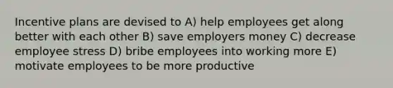 Incentive plans are devised to A) help employees get along better with each other B) save employers money C) decrease employee stress D) bribe employees into working more E) motivate employees to be more productive