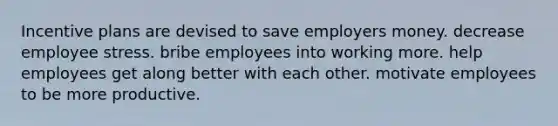 Incentive plans are devised to save employers money. decrease employee stress. bribe employees into working more. help employees get along better with each other. motivate employees to be more productive.