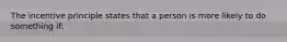 The incentive principle states that a person is more likely to do something if: