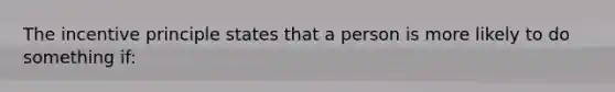 The incentive principle states that a person is more likely to do something if: