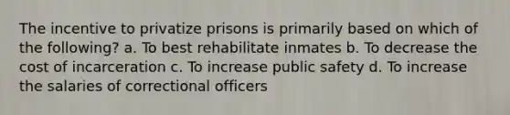 The incentive to privatize prisons is primarily based on which of the following? a. To best rehabilitate inmates b. To decrease the cost of incarceration c. To increase public safety d. To increase the salaries of correctional officers