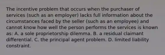 The incentive problem that occurs when the purchaser of services (such as an employer) lacks full information about the circumstances faced by the seller (such as an employee) and cannot know how well the person performs the services is known as: A. a sole proprietorship dilemma. B. a residual claimant differential. C. the principal agent problem. D. limited liability constraint.