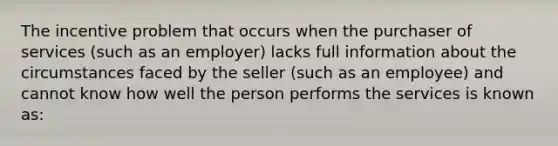 The incentive problem that occurs when the purchaser of services (such as an employer) lacks full information about the circumstances faced by the seller (such as an employee) and cannot know how well the person performs the services is known as: